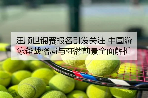 汪顺世锦赛报名引发关注 中国游泳备战格局与夺牌前景全面解析