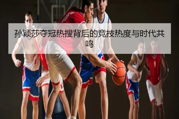 孙颖莎夺冠热搜背后的竞技热度与时代共鸣