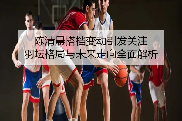 陈清晨搭档变动引发关注 羽坛格局与未来走向全面解析