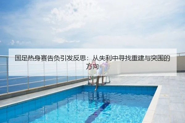 国足热身赛告负引发反思：从失利中寻找重建与突围的方向