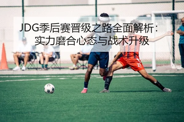 JDG季后赛晋级之路全面解析：实力磨合心态与战术升级