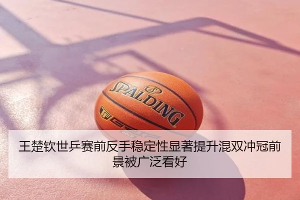 王楚钦世乒赛前反手稳定性显著提升混双冲冠前景被广泛看好