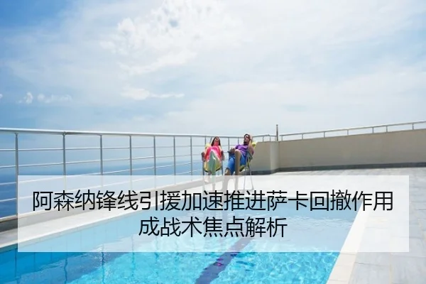 阿森纳锋线引援加速推进萨卡回撤作用成战术焦点解析