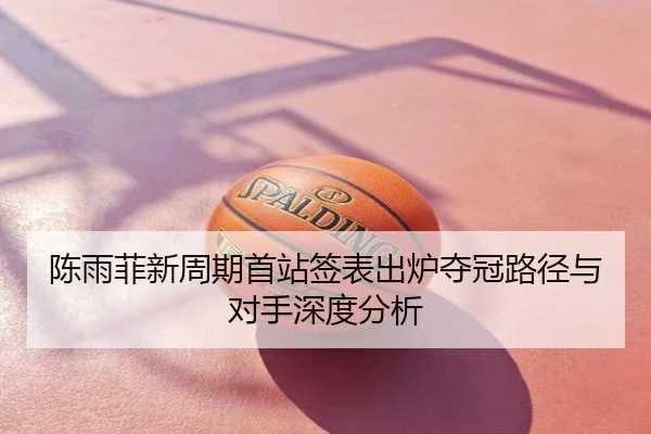 陈雨菲新周期首站签表出炉夺冠路径与对手深度分析