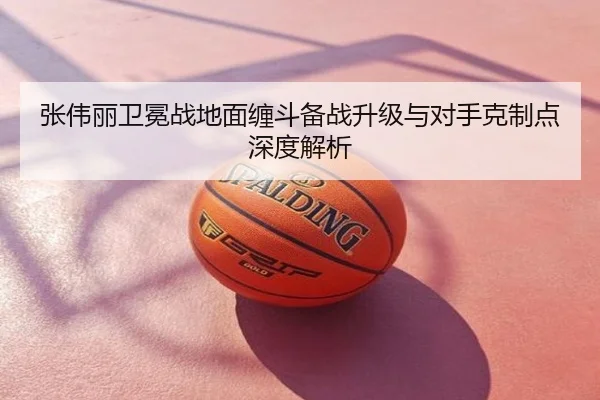 张伟丽卫冕战地面缠斗备战升级与对手克制点深度解析