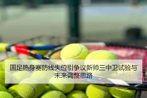 国足热身赛防线失位引争议新帅三中卫试验与未来调整思路
