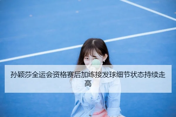 孙颖莎全运会资格赛后加练接发球细节状态持续走高