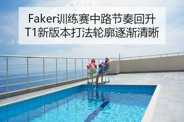 Faker训练赛中路节奏回升T1新版本打法轮廓逐渐清晰