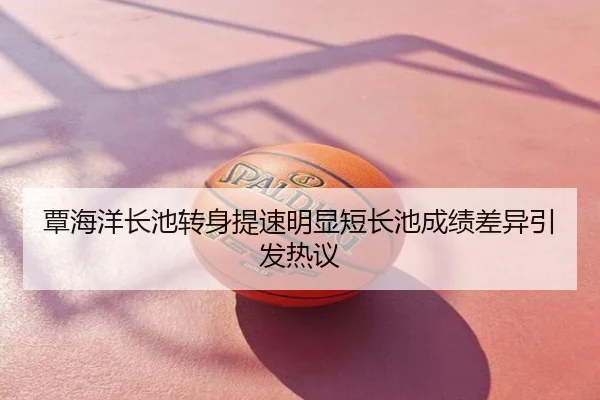 覃海洋长池转身提速明显短长池成绩差异引发热议