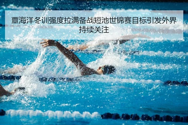 覃海洋冬训强度拉满备战短池世锦赛目标引发外界持续关注